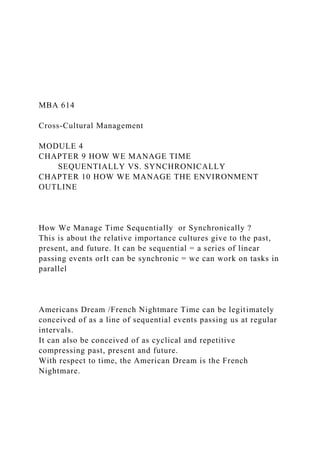 MBA 614
Cross-Cultural Management
MODULE 4
CHAPTER 9 HOW WE MANAGE TIME
SEQUENTIALLY VS. SYNCHRONICALLY
CHAPTER 10 HOW WE MANAGE THE ENVIRONMENT
OUTLINE
How We Manage Time Sequentially or Synchronically ?
This is about the relative importance cultures give to the past,
present, and future. It can be sequential = a series of linear
passing events orIt can be synchronic = we can work on tasks in
parallel
Americans Dream /French Nightmare Time can be legitimately
conceived of as a line of sequential events passing us at regular
intervals.
It can also be conceived of as cyclical and repetitive
compressing past, present and future.
With respect to time, the American Dream is the French
Nightmare.
 
