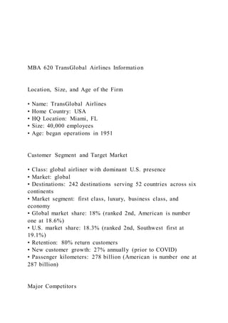 MBA 620 TransGlobal Airlines Information
Location, Size, and Age of the Firm
• Name: TransGlobal Airlines
• Home Country: USA
• HQ Location: Miami, FL
• Size: 40,000 employees
• Age: began operations in 1951
Customer Segment and Target Market
• Class: global airliner with dominant U.S. presence
• Market: global
• Destinations: 242 destinations serving 52 countries across six
continents
• Market segment: first class, luxury, business class, and
economy
• Global market share: 18% (ranked 2nd, American is number
one at 18.6%)
• U.S. market share: 18.3% (ranked 2nd, Southwest first at
19.1%)
• Retention: 80% return customers
• New customer growth: 27% annually (prior to COVID)
• Passenger kilometers: 278 billion (American is number one at
287 billion)
Major Competitors
 