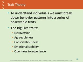 ©2013 Cengage Learning. All Rights Reserved. May not be scanned, copied or duplicated, or posted to a publicly accessible website, in whole or in part.©2013 Cengage Learning. All Rights Reserved. May not be scanned, copied or duplicated, or posted to a publicly accessible website, in whole or in part.
^
^
Trait Theory
• To understand individuals we must break
down behavior patterns into a series of
observable traits
• The Big Five traits:
• Extraversion
• Agreeableness
• Conscientiousness
• Emotional stability
• Openness to experience
10
 