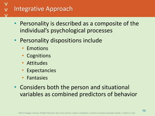©2013 Cengage Learning. All Rights Reserved. May not be scanned, copied or duplicated, or posted to a publicly accessible website, in whole or in part.©2013 Cengage Learning. All Rights Reserved. May not be scanned, copied or duplicated, or posted to a publicly accessible website, in whole or in part.
^
^
Integrative Approach
• Personality is described as a composite of the
individual’s psychological processes
• Personality dispositions include
• Emotions
• Cognitions
• Attitudes
• Expectancies
• Fantasies
• Considers both the person and situational
variables as combined predictors of behavior
12
 