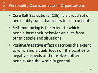 ©2013 Cengage Learning. All Rights Reserved. May not be scanned, copied or duplicated, or posted to a publicly accessible website, in whole or in part.©2013 Cengage Learning. All Rights Reserved. May not be scanned, copied or duplicated, or posted to a publicly accessible website, in whole or in part.
^
^
Personality Characteristics in Organizations
• Core Self Evaluations (CSE), is a broad set of
personality traits that refers to self-concept
• Self-monitoring is the extent to which
people base their behavior on cues from
other people and situations
• Positive/negative effect describes the extent
to which individuals focus on the positive or
negative aspects of themselves, other
people, and the world in general
13
 