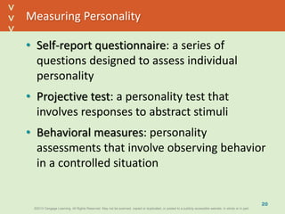 ©2013 Cengage Learning. All Rights Reserved. May not be scanned, copied or duplicated, or posted to a publicly accessible website, in whole or in part.©2013 Cengage Learning. All Rights Reserved. May not be scanned, copied or duplicated, or posted to a publicly accessible website, in whole or in part.
^
^
Measuring Personality
• Self-report questionnaire: a series of
questions designed to assess individual
personality
• Projective test: a personality test that
involves responses to abstract stimuli
• Behavioral measures: personality
assessments that involve observing behavior
in a controlled situation
20
 