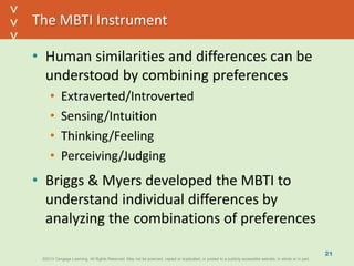 ©2013 Cengage Learning. All Rights Reserved. May not be scanned, copied or duplicated, or posted to a publicly accessible website, in whole or in part.©2013 Cengage Learning. All Rights Reserved. May not be scanned, copied or duplicated, or posted to a publicly accessible website, in whole or in part.
^
^
The MBTI Instrument
• Human similarities and differences can be
understood by combining preferences
• Extraverted/Introverted
• Sensing/Intuition
• Thinking/Feeling
• Perceiving/Judging
• Briggs & Myers developed the MBTI to
understand individual differences by
analyzing the combinations of preferences
21
 
