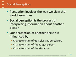 ©2013 Cengage Learning. All Rights Reserved. May not be scanned, copied or duplicated, or posted to a publicly accessible website, in whole or in part.©2013 Cengage Learning. All Rights Reserved. May not be scanned, copied or duplicated, or posted to a publicly accessible website, in whole or in part.
^
^
Social Perception
• Perception involves the way we view the
world around us
• Social perception is the process of
interpreting information about another
person
• Our perception of another person is
influenced by
• Characteristics of ourselves as perceivers
• Characteristics of the target person
• Characteristics of the situation
23
 