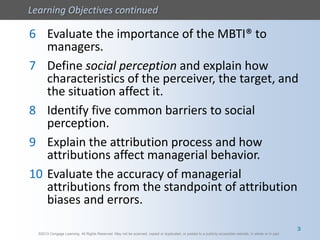 ©2013 Cengage Learning. All Rights Reserved. May not be scanned, copied or duplicated, or posted to a publicly accessible website, in whole or in part.
Learning Objectives continued
©2013 Cengage Learning. All Rights Reserved. May not be scanned, copied or duplicated, or posted to a publicly accessible website, in whole or in part.
6 Evaluate the importance of the MBTI® to
managers.
7 Define social perception and explain how
characteristics of the perceiver, the target, and
the situation affect it.
8 Identify five common barriers to social
perception.
9 Explain the attribution process and how
attributions affect managerial behavior.
10 Evaluate the accuracy of managerial
attributions from the standpoint of attribution
biases and errors.
3
 