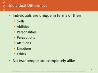 ©2013 Cengage Learning. All Rights Reserved. May not be scanned, copied or duplicated, or posted to a publicly accessible website, in whole or in part.©2013 Cengage Learning. All Rights Reserved. May not be scanned, copied or duplicated, or posted to a publicly accessible website, in whole or in part.
^
^
Individual Differences
• Individuals are unique in terms of their
• Skills
• Abilities
• Personalities
• Perceptions
• Attitudes
• Emotions
• Ethics
• No two people are completely alike
4
 