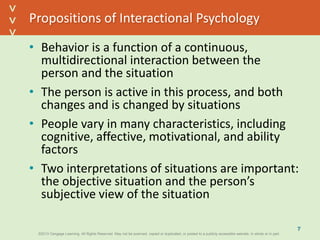 ©2013 Cengage Learning. All Rights Reserved. May not be scanned, copied or duplicated, or posted to a publicly accessible website, in whole or in part.©2013 Cengage Learning. All Rights Reserved. May not be scanned, copied or duplicated, or posted to a publicly accessible website, in whole or in part.
^
^
Propositions of Interactional Psychology
• Behavior is a function of a continuous,
multidirectional interaction between the
person and the situation
• The person is active in this process, and both
changes and is changed by situations
• People vary in many characteristics, including
cognitive, affective, motivational, and ability
factors
• Two interpretations of situations are important:
the objective situation and the person’s
subjective view of the situation
7
 