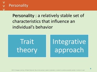 ©2013 Cengage Learning. All Rights Reserved. May not be scanned, copied or duplicated, or posted to a publicly accessible website, in whole or in part.©2013 Cengage Learning. All Rights Reserved. May not be scanned, copied or duplicated, or posted to a publicly accessible website, in whole or in part.
^
^
Personality
Personality : a relatively stable set of
characteristics that influence an
individual’s behavior
9
Trait
theory
Integrative
approach
 