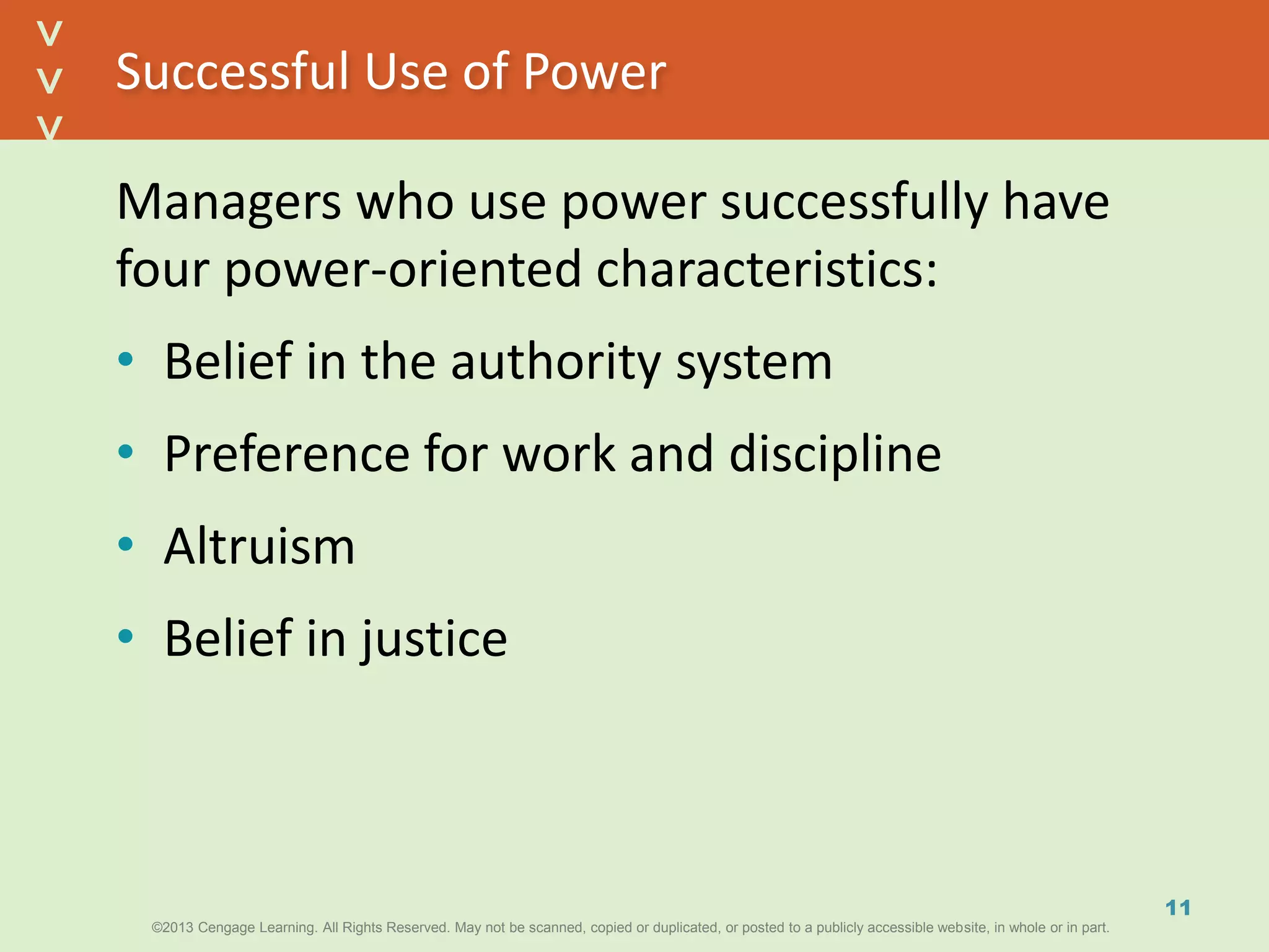 ©2013 Cengage Learning. All Rights Reserved. May not be scanned, copied or duplicated, or posted to a publicly accessible website, in whole or in part.©2013 Cengage Learning. All Rights Reserved. May not be scanned, copied or duplicated, or posted to a publicly accessible website, in whole or in part.
^
^
Successful Use of Power
Managers who use power successfully have
four power-oriented characteristics:
• Belief in the authority system
• Preference for work and discipline
• Altruism
• Belief in justice
11
 