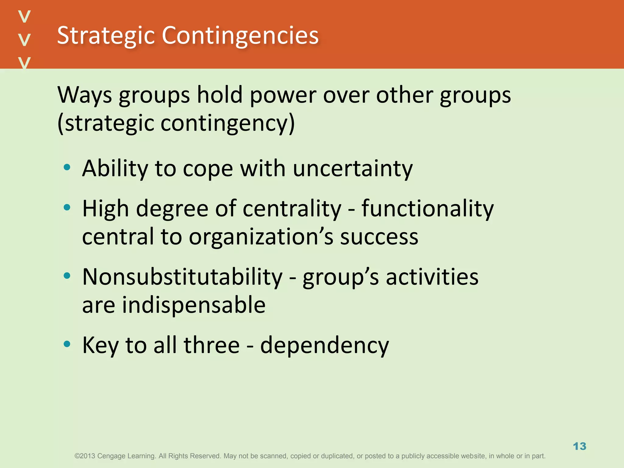 ©2013 Cengage Learning. All Rights Reserved. May not be scanned, copied or duplicated, or posted to a publicly accessible website, in whole or in part.©2013 Cengage Learning. All Rights Reserved. May not be scanned, copied or duplicated, or posted to a publicly accessible website, in whole or in part.
^
^
Strategic Contingencies
13
Ways groups hold power over other groups
(strategic contingency)
• Ability to cope with uncertainty
• High degree of centrality - functionality
central to organization’s success
• Nonsubstitutability - group’s activities
are indispensable
• Key to all three - dependency
 
