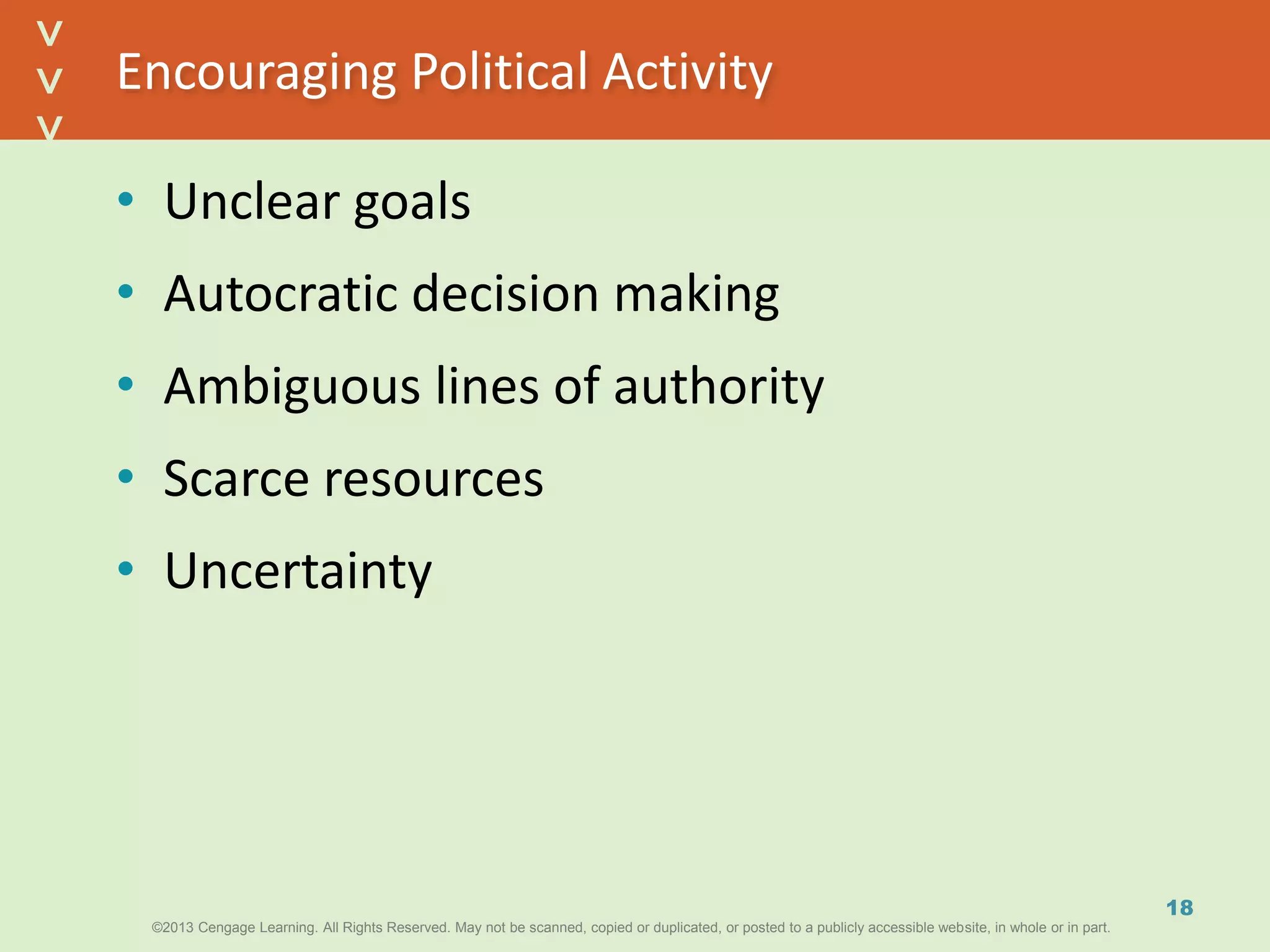 ©2013 Cengage Learning. All Rights Reserved. May not be scanned, copied or duplicated, or posted to a publicly accessible website, in whole or in part.©2013 Cengage Learning. All Rights Reserved. May not be scanned, copied or duplicated, or posted to a publicly accessible website, in whole or in part.
^
^
Encouraging Political Activity
• Unclear goals
• Autocratic decision making
• Ambiguous lines of authority
• Scarce resources
• Uncertainty
18
 