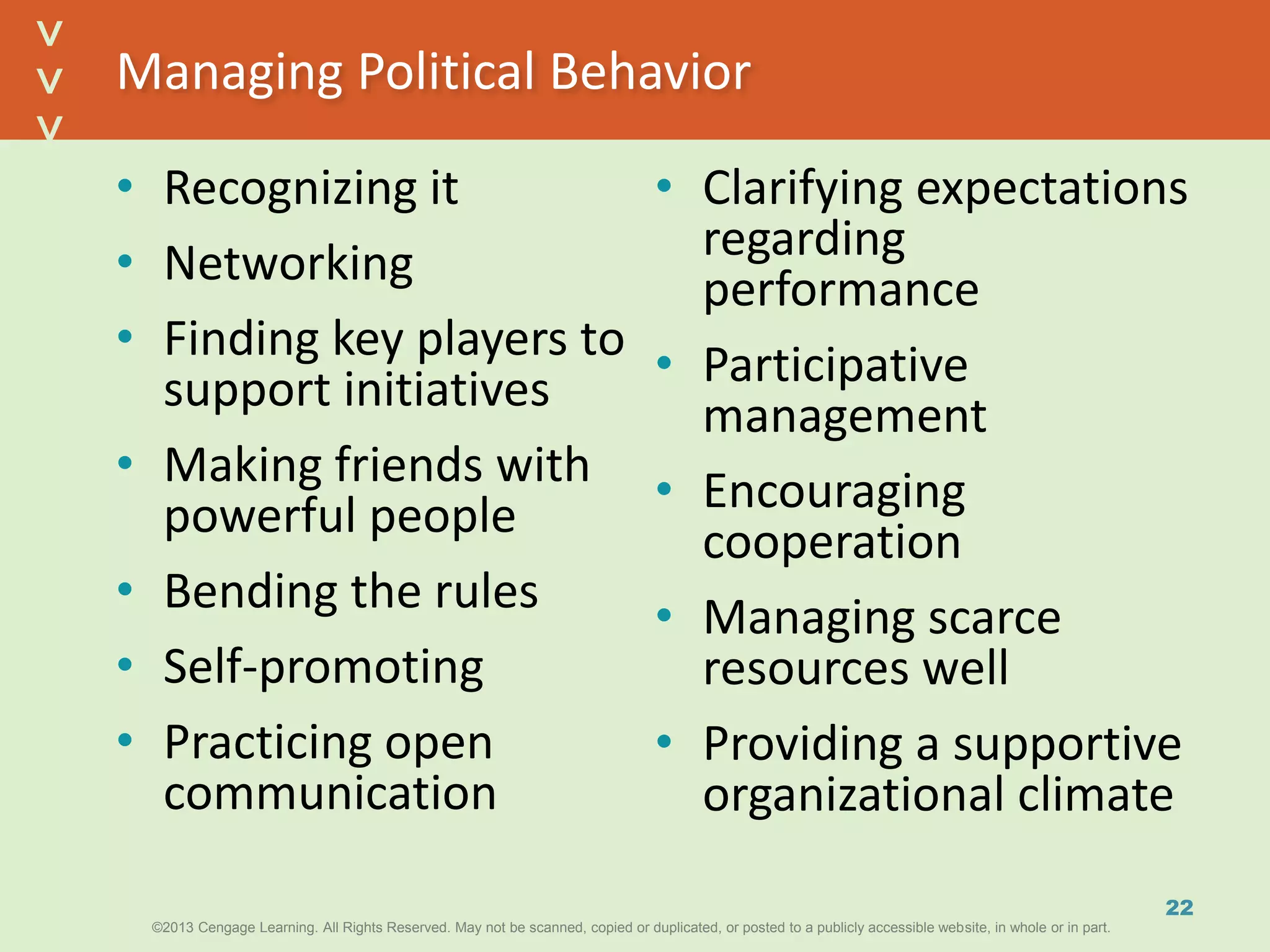 ©2013 Cengage Learning. All Rights Reserved. May not be scanned, copied or duplicated, or posted to a publicly accessible website, in whole or in part.©2013 Cengage Learning. All Rights Reserved. May not be scanned, copied or duplicated, or posted to a publicly accessible website, in whole or in part.
^
^
Managing Political Behavior
• Recognizing it
• Networking
• Finding key players to
support initiatives
• Making friends with
powerful people
• Bending the rules
• Self-promoting
• Practicing open
communication
• Clarifying expectations
regarding
performance
• Participative
management
• Encouraging
cooperation
• Managing scarce
resources well
• Providing a supportive
organizational climate
22
 