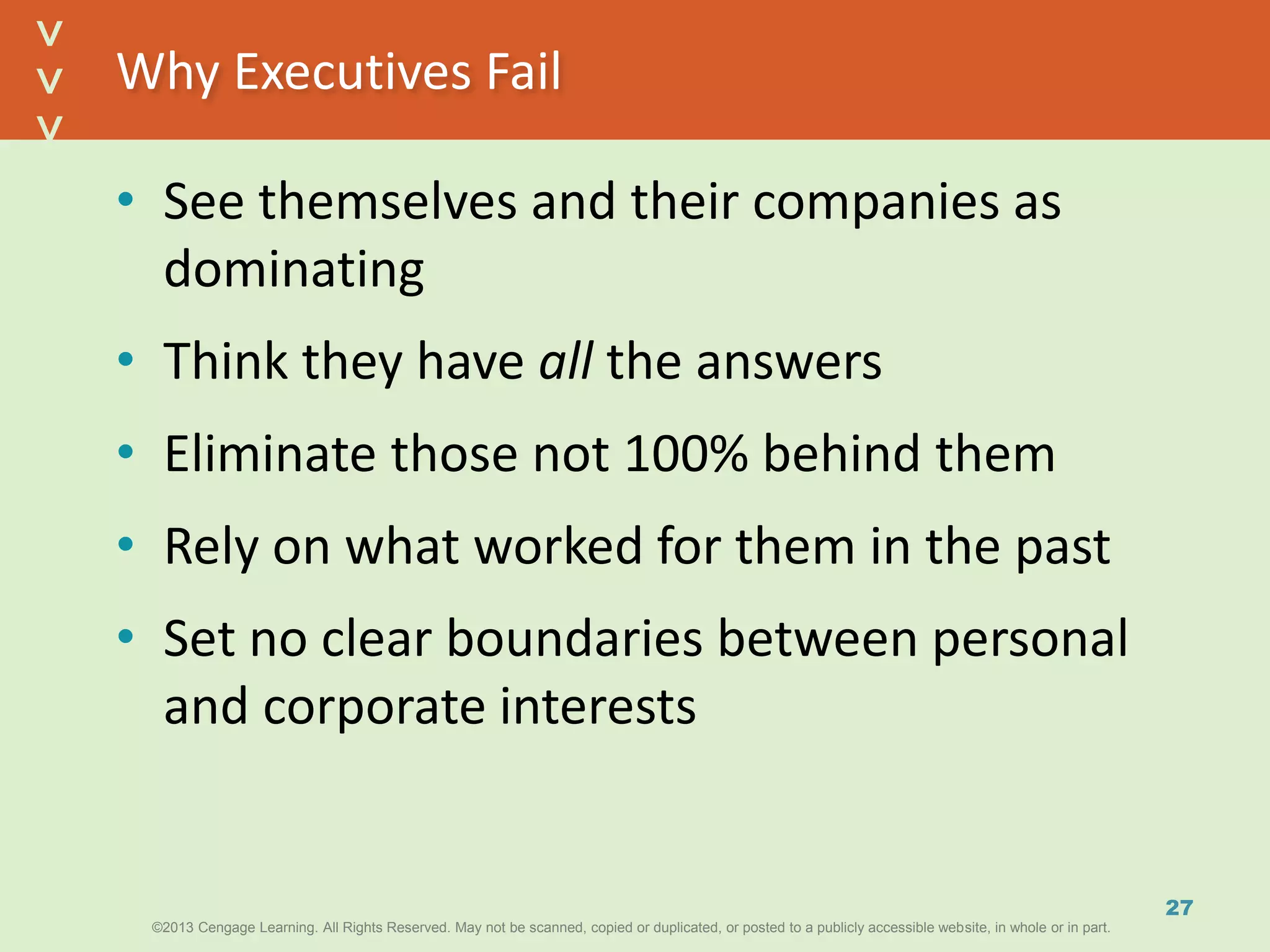 ©2013 Cengage Learning. All Rights Reserved. May not be scanned, copied or duplicated, or posted to a publicly accessible website, in whole or in part.©2013 Cengage Learning. All Rights Reserved. May not be scanned, copied or duplicated, or posted to a publicly accessible website, in whole or in part.
^
^
Why Executives Fail
• See themselves and their companies as
dominating
• Think they have all the answers
• Eliminate those not 100% behind them
• Rely on what worked for them in the past
• Set no clear boundaries between personal
and corporate interests
27
 