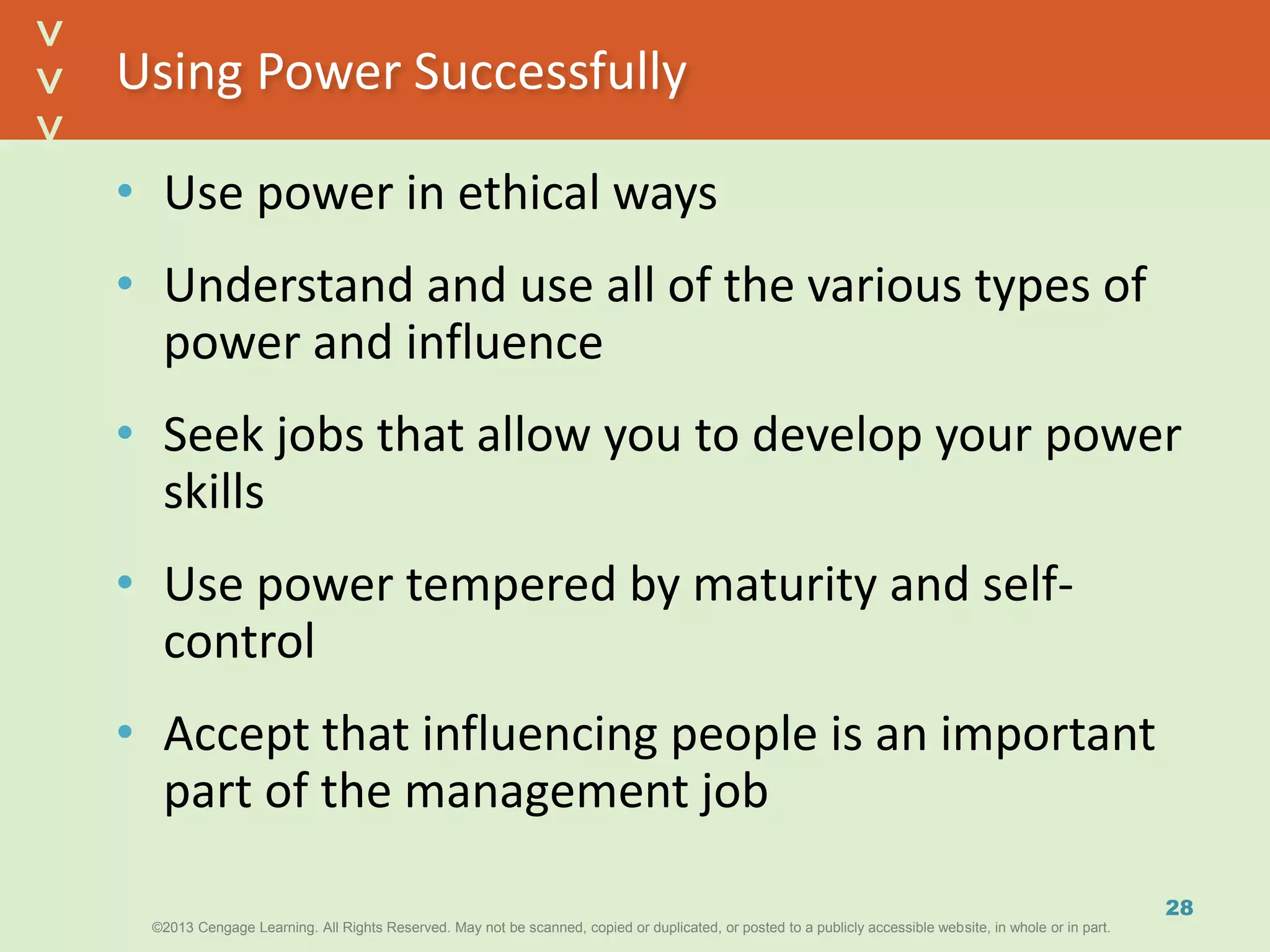 ©2013 Cengage Learning. All Rights Reserved. May not be scanned, copied or duplicated, or posted to a publicly accessible website, in whole or in part.©2013 Cengage Learning. All Rights Reserved. May not be scanned, copied or duplicated, or posted to a publicly accessible website, in whole or in part.
^
^
Using Power Successfully
• Use power in ethical ways
• Understand and use all of the various types of
power and influence
• Seek jobs that allow you to develop your power
skills
• Use power tempered by maturity and self-
control
• Accept that influencing people is an important
part of the management job
28
 