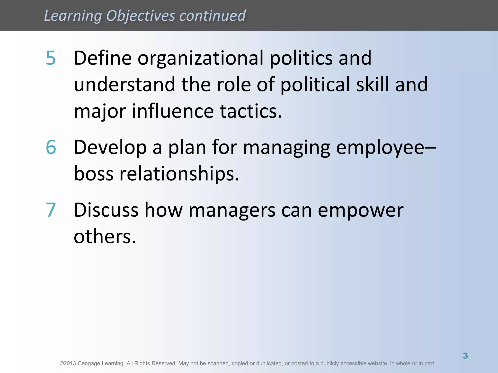 ©2013 Cengage Learning. All Rights Reserved. May not be scanned, copied or duplicated, or posted to a publicly accessible website, in whole or in part.
Learning Objectives continued
©2013 Cengage Learning. All Rights Reserved. May not be scanned, copied or duplicated, or posted to a publicly accessible website, in whole or in part.
5 Define organizational politics and
understand the role of political skill and
major influence tactics.
6 Develop a plan for managing employee–
boss relationships.
7 Discuss how managers can empower
others.
3
 