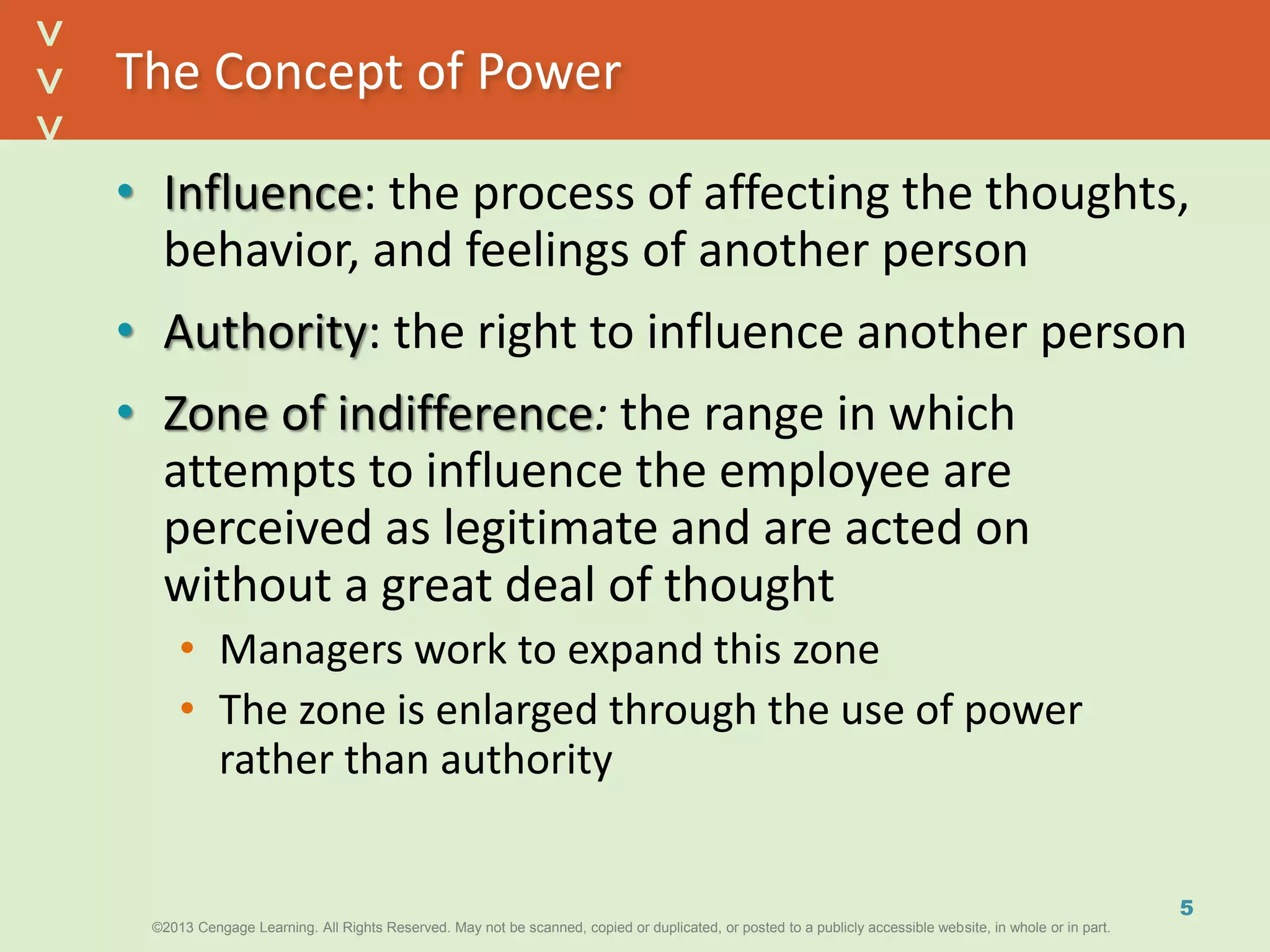 ©2013 Cengage Learning. All Rights Reserved. May not be scanned, copied or duplicated, or posted to a publicly accessible website, in whole or in part.©2013 Cengage Learning. All Rights Reserved. May not be scanned, copied or duplicated, or posted to a publicly accessible website, in whole or in part.
^
^
The Concept of Power
• Influence: the process of affecting the thoughts,
behavior, and feelings of another person
• Authority: the right to influence another person
• Zone of indifference: the range in which
attempts to influence the employee are
perceived as legitimate and are acted on
without a great deal of thought
• Managers work to expand this zone
• The zone is enlarged through the use of power
rather than authority
5
 