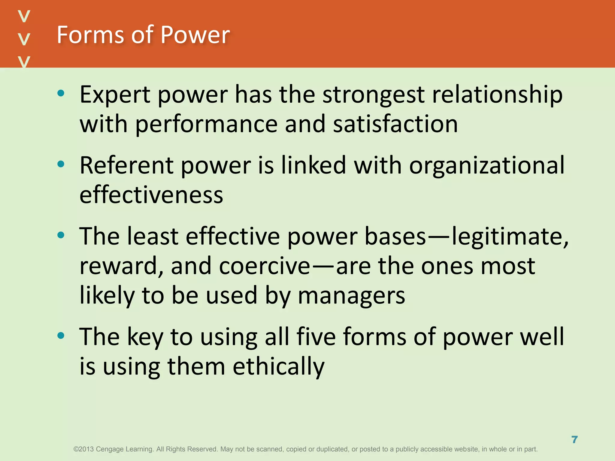 ©2013 Cengage Learning. All Rights Reserved. May not be scanned, copied or duplicated, or posted to a publicly accessible website, in whole or in part.©2013 Cengage Learning. All Rights Reserved. May not be scanned, copied or duplicated, or posted to a publicly accessible website, in whole or in part.
^
^
Forms of Power
• Expert power has the strongest relationship
with performance and satisfaction
• Referent power is linked with organizational
effectiveness
• The least effective power bases—legitimate,
reward, and coercive—are the ones most
likely to be used by managers
• The key to using all five forms of power well
is using them ethically
7
 