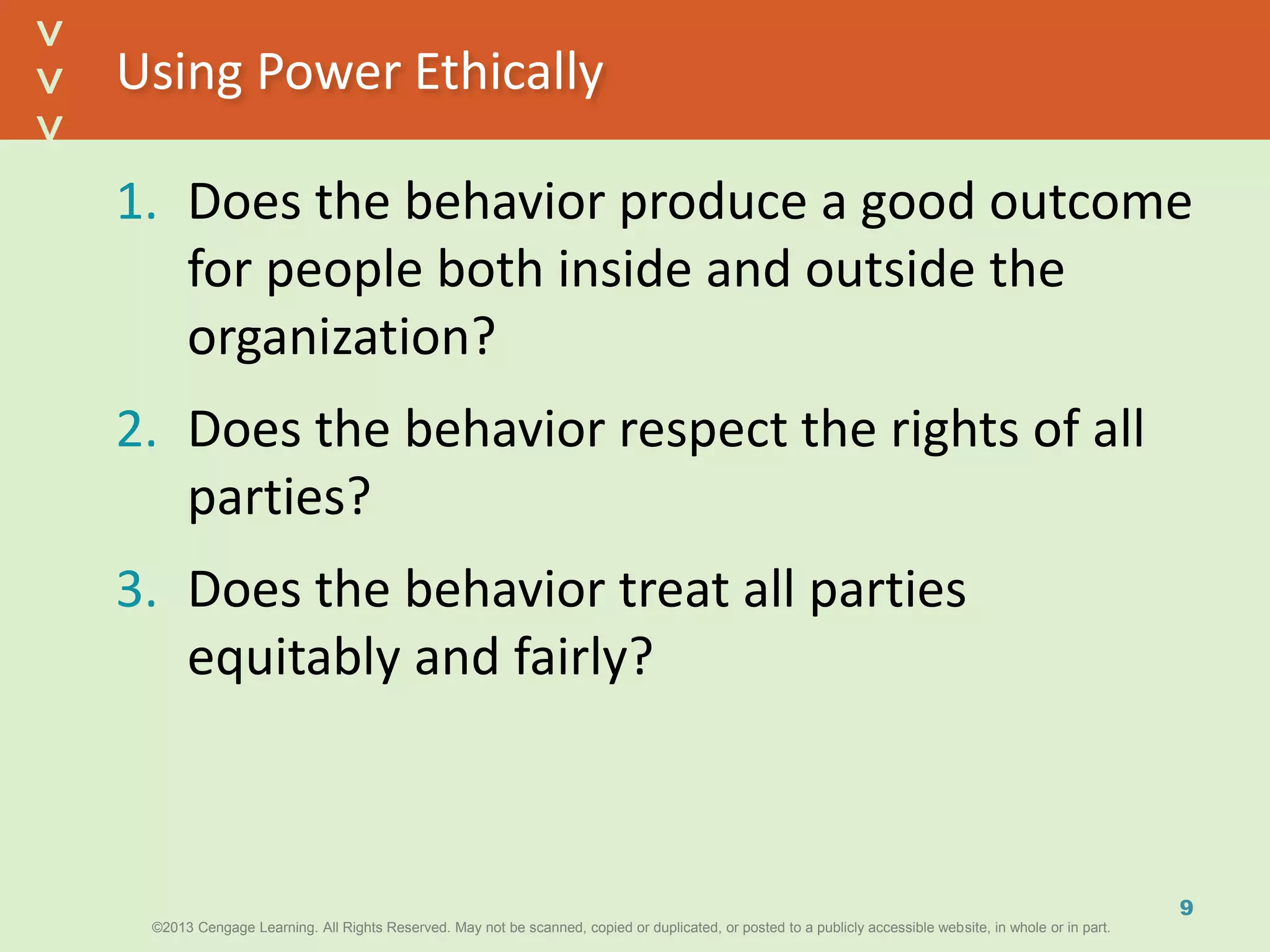 ©2013 Cengage Learning. All Rights Reserved. May not be scanned, copied or duplicated, or posted to a publicly accessible website, in whole or in part.©2013 Cengage Learning. All Rights Reserved. May not be scanned, copied or duplicated, or posted to a publicly accessible website, in whole or in part.
^
^
Using Power Ethically
1. Does the behavior produce a good outcome
for people both inside and outside the
organization?
2. Does the behavior respect the rights of all
parties?
3. Does the behavior treat all parties
equitably and fairly?
9
 