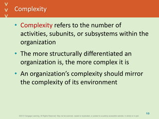 ©2013 Cengage Learning. All Rights Reserved. May not be scanned, copied or duplicated, or posted to a publicly accessible website, in whole or in part.©2013 Cengage Learning. All Rights Reserved. May not be scanned, copied or duplicated, or posted to a publicly accessible website, in whole or in part.
^
^
Complexity
• Complexity refers to the number of
activities, subunits, or subsystems within the
organization
• The more structurally differentiated an
organization is, the more complex it is
• An organization’s complexity should mirror
the complexity of its environment
10
 