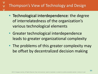 ©2013 Cengage Learning. All Rights Reserved. May not be scanned, copied or duplicated, or posted to a publicly accessible website, in whole or in part.©2013 Cengage Learning. All Rights Reserved. May not be scanned, copied or duplicated, or posted to a publicly accessible website, in whole or in part.
^
^
Thompson’s View of Technology and Design
• Technological interdependence: the degree
of interrelatedness of the organization’s
various technological elements
• Greater technological interdependence
leads to greater organizational complexity
• The problems of this greater complexity may
be offset by decentralized decision making
23
 