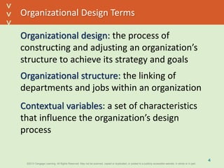 ©2013 Cengage Learning. All Rights Reserved. May not be scanned, copied or duplicated, or posted to a publicly accessible website, in whole or in part.©2013 Cengage Learning. All Rights Reserved. May not be scanned, copied or duplicated, or posted to a publicly accessible website, in whole or in part.
^
^
Organizational Design Terms
Organizational design: the process of
constructing and adjusting an organization’s
structure to achieve its strategy and goals
Organizational structure: the linking of
departments and jobs within an organization
Contextual variables: a set of characteristics
that influence the organization’s design
process
4
 