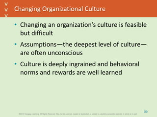 ©2013 Cengage Learning. All Rights Reserved. May not be scanned, copied or duplicated, or posted to a publicly accessible website, in whole or in part.©2013 Cengage Learning. All Rights Reserved. May not be scanned, copied or duplicated, or posted to a publicly accessible website, in whole or in part.
^
^
Changing Organizational Culture
• Changing an organization’s culture is feasible
but difficult
• Assumptions—the deepest level of culture—
are often unconscious
• Culture is deeply ingrained and behavioral
norms and rewards are well learned
23
 