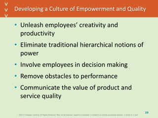 ©2013 Cengage Learning. All Rights Reserved. May not be scanned, copied or duplicated, or posted to a publicly accessible website, in whole or in part.©2013 Cengage Learning. All Rights Reserved. May not be scanned, copied or duplicated, or posted to a publicly accessible website, in whole or in part.
^
^
Developing a Culture of Empowerment and Quality
• Unleash employees’ creativity and
productivity
• Eliminate traditional hierarchical notions of
power
• Involve employees in decision making
• Remove obstacles to performance
• Communicate the value of product and
service quality
28
 