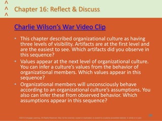 ©2013 Cengage Learning. All Rights Reserved. May not be scanned, copied or duplicated, or posted to a publicly accessible website, in whole or in part.©2013 Cengage Learning. All Rights Reserved. May not be scanned, copied or duplicated, or posted to a publicly accessible website, in whole or in part.
^
^
^
Chapter 16: Reflect & Discuss
Charlie Wilson’s War Video Clip
• This chapter described organizational culture as having
three levels of visibility. Artifacts are at the first level and
are the easiest to see. Which artifacts did you observe in
this sequence?
• Values appear at the next level of organizational culture.
You can infer a culture’s values from the behavior of
organizational members. Which values appear in this
sequence?
• Organizational members will unconsciously behave
according to an organizational culture’s assumptions. You
also can infer these from observed behavior. Which
assumptions appear in this sequence?
29
 