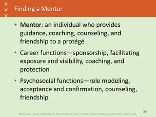 ©2013 Cengage Learning. All Rights Reserved. May not be scanned, copied or duplicated, or posted to a publicly accessible website, in whole or in part.©2013 Cengage Learning. All Rights Reserved. May not be scanned, copied or duplicated, or posted to a publicly accessible website, in whole or in part.
^
^
Finding a Mentor
• Mentor: an individual who provides
guidance, coaching, counseling, and
friendship to a protégé
• Career functions—sponsorship, facilitating
exposure and visibility, coaching, and
protection
• Psychosocial functions—role modeling,
acceptance and confirmation, counseling,
friendship
26
 