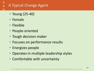 ©2013 Cengage Learning. All Rights Reserved. May not be scanned, copied or duplicated, or posted to a publicly accessible website, in whole or in part.©2013 Cengage Learning. All Rights Reserved. May not be scanned, copied or duplicated, or posted to a publicly accessible website, in whole or in part.
^
^
A Typical Change Agent
• Young (25-40)
• Female
• Flexible
• People-oriented
• Tough decision maker
• Focuses on performance results
• Energizes people
• Operates in multiple leadership styles
• Comfortable with uncertainty
12
 