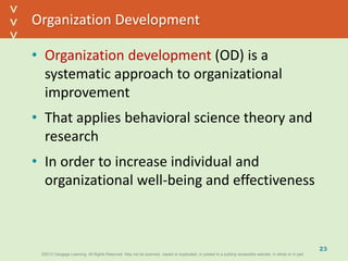 ©2013 Cengage Learning. All Rights Reserved. May not be scanned, copied or duplicated, or posted to a publicly accessible website, in whole or in part.©2013 Cengage Learning. All Rights Reserved. May not be scanned, copied or duplicated, or posted to a publicly accessible website, in whole or in part.
^
^
Organization Development
• Organization development (OD) is a
systematic approach to organizational
improvement
• That applies behavioral science theory and
research
• In order to increase individual and
organizational well-being and effectiveness
23
 