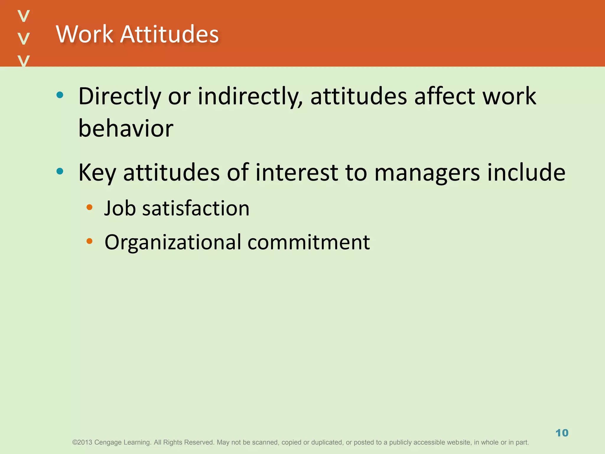 ©2013 Cengage Learning. All Rights Reserved. May not be scanned, copied or duplicated, or posted to a publicly accessible website, in whole or in part.©2013 Cengage Learning. All Rights Reserved. May not be scanned, copied or duplicated, or posted to a publicly accessible website, in whole or in part.
^
^
Work Attitudes
• Directly or indirectly, attitudes affect work
behavior
• Key attitudes of interest to managers include
• Job satisfaction
• Organizational commitment
10
 