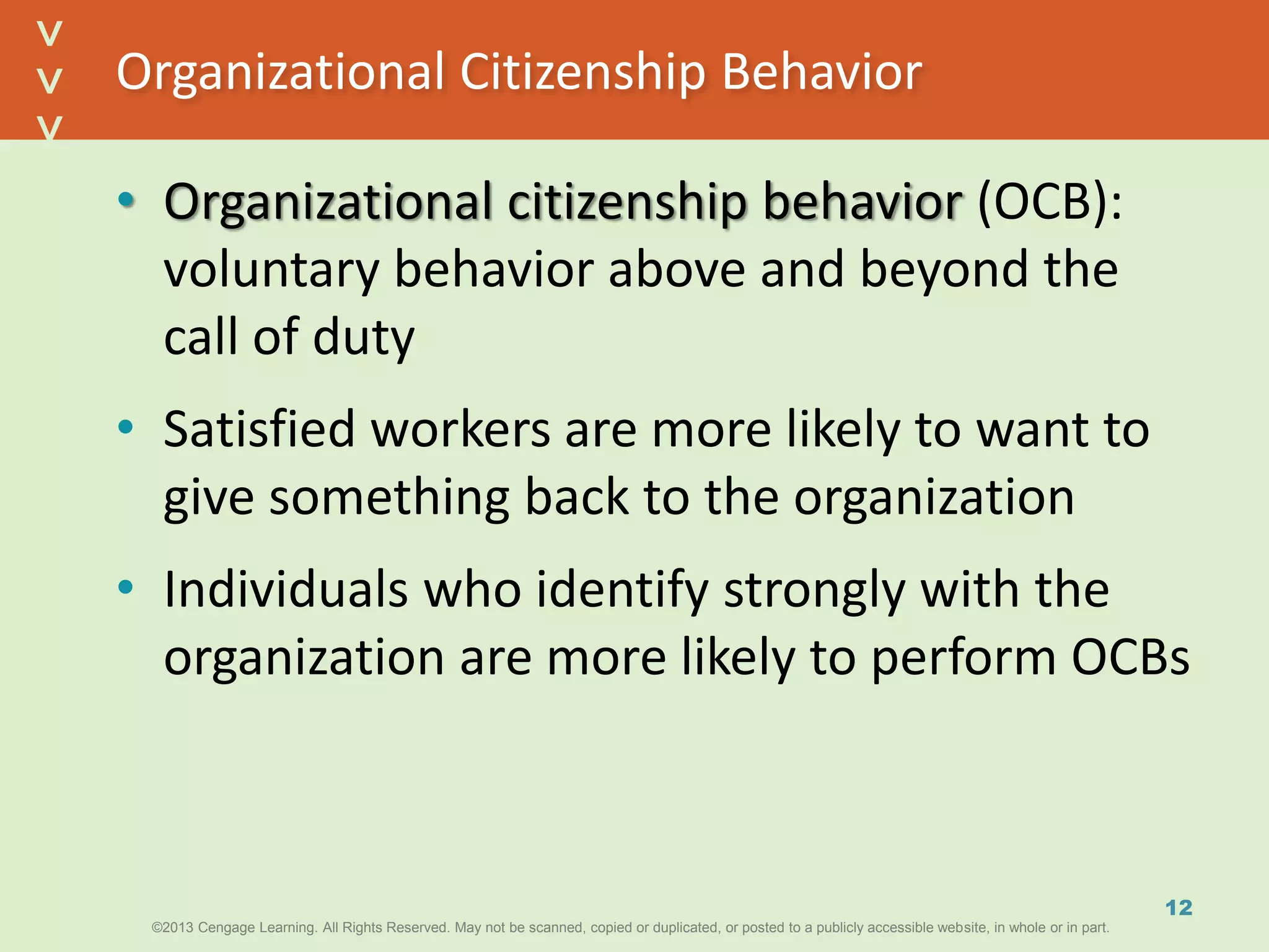 ©2013 Cengage Learning. All Rights Reserved. May not be scanned, copied or duplicated, or posted to a publicly accessible website, in whole or in part.©2013 Cengage Learning. All Rights Reserved. May not be scanned, copied or duplicated, or posted to a publicly accessible website, in whole or in part.
^
^
Organizational Citizenship Behavior
• Organizational citizenship behavior (OCB):
voluntary behavior above and beyond the
call of duty
• Satisfied workers are more likely to want to
give something back to the organization
• Individuals who identify strongly with the
organization are more likely to perform OCBs
12
 
