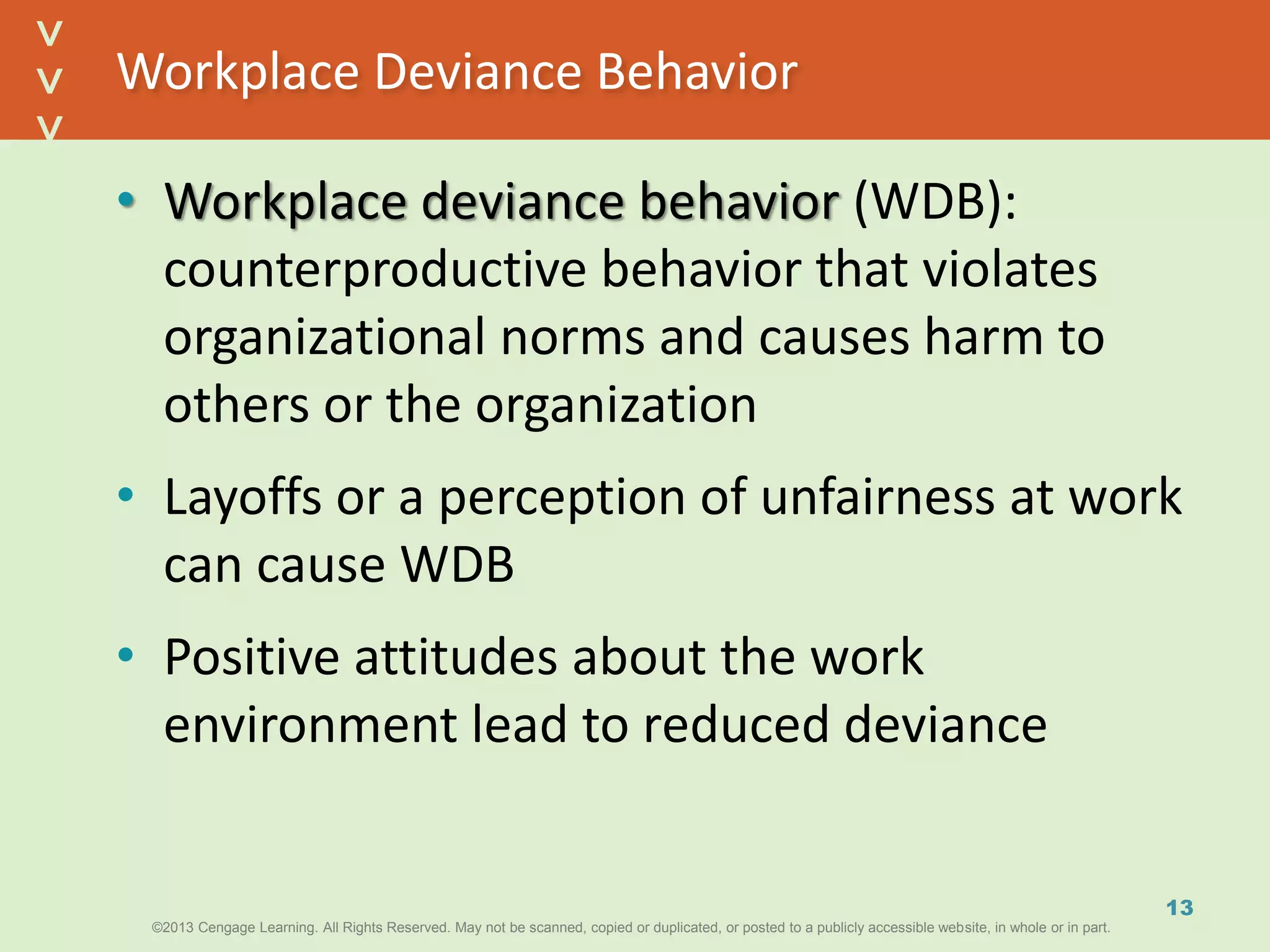 ©2013 Cengage Learning. All Rights Reserved. May not be scanned, copied or duplicated, or posted to a publicly accessible website, in whole or in part.©2013 Cengage Learning. All Rights Reserved. May not be scanned, copied or duplicated, or posted to a publicly accessible website, in whole or in part.
^
^
Workplace Deviance Behavior
• Workplace deviance behavior (WDB):
counterproductive behavior that violates
organizational norms and causes harm to
others or the organization
• Layoffs or a perception of unfairness at work
can cause WDB
• Positive attitudes about the work
environment lead to reduced deviance
13
 