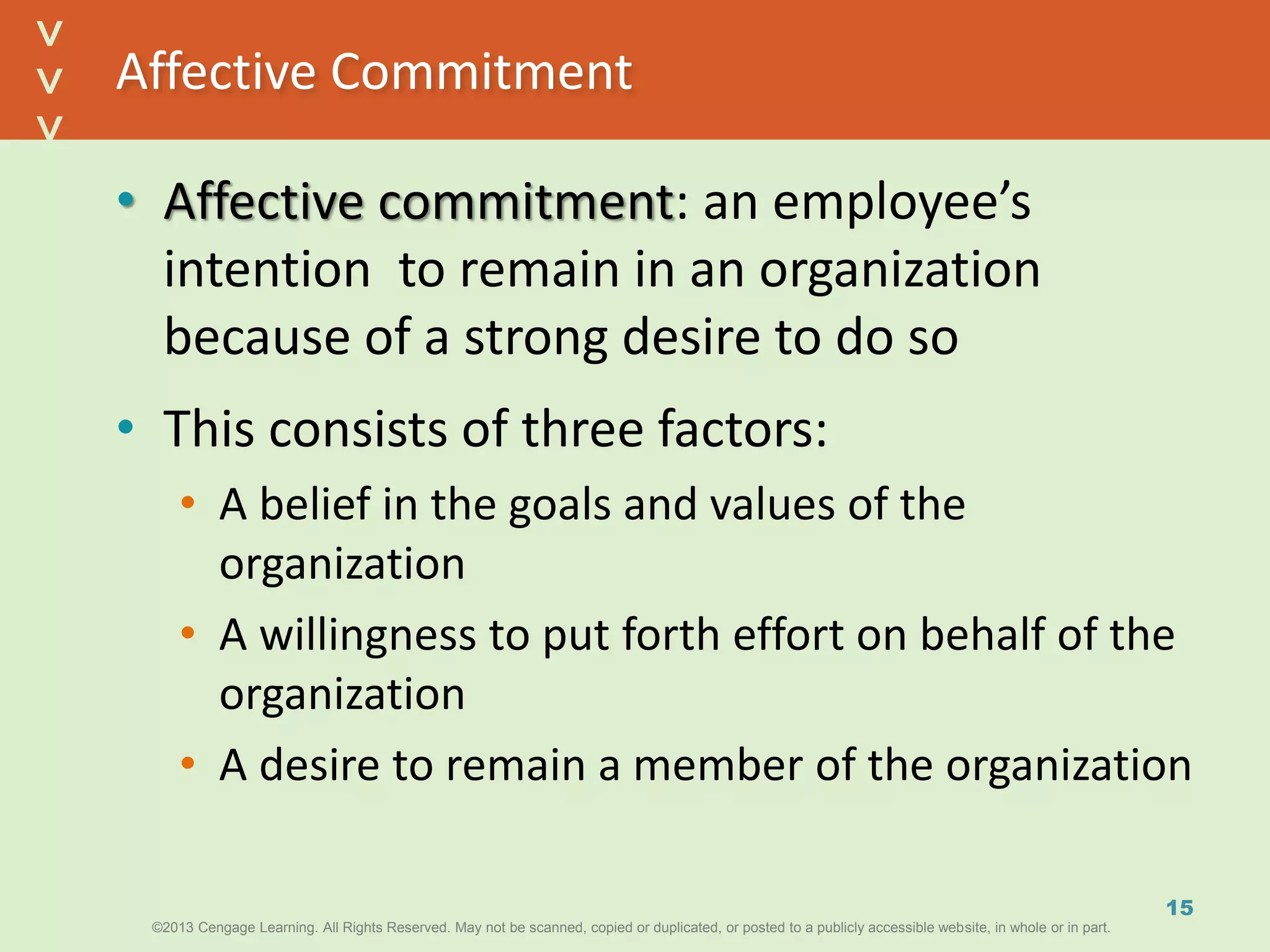 ©2013 Cengage Learning. All Rights Reserved. May not be scanned, copied or duplicated, or posted to a publicly accessible website, in whole or in part.©2013 Cengage Learning. All Rights Reserved. May not be scanned, copied or duplicated, or posted to a publicly accessible website, in whole or in part.
^
^
Affective Commitment
• Affective commitment: an employee’s
intention to remain in an organization
because of a strong desire to do so
• This consists of three factors:
• A belief in the goals and values of the
organization
• A willingness to put forth effort on behalf of the
organization
• A desire to remain a member of the organization
15
 