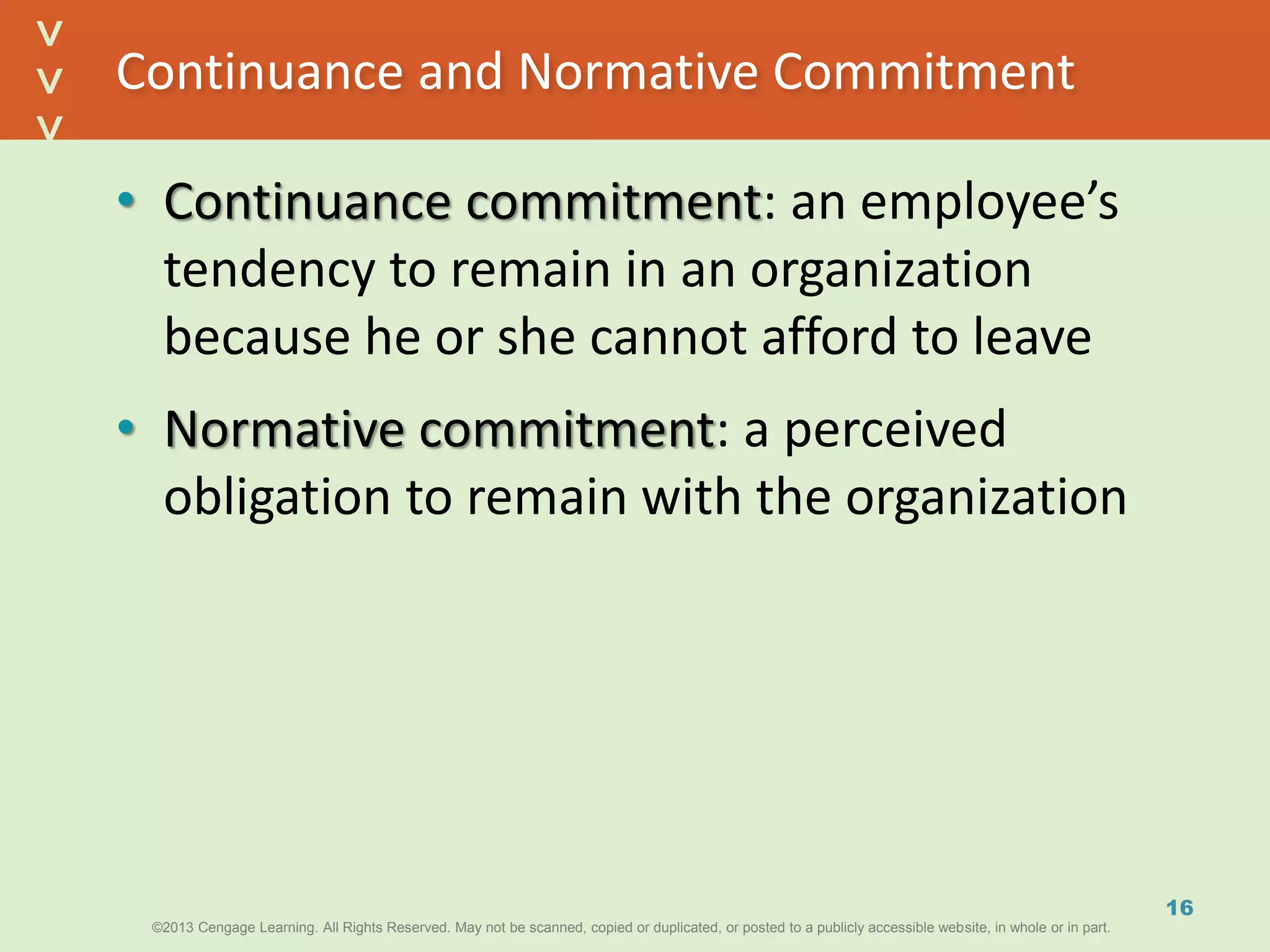 ©2013 Cengage Learning. All Rights Reserved. May not be scanned, copied or duplicated, or posted to a publicly accessible website, in whole or in part.©2013 Cengage Learning. All Rights Reserved. May not be scanned, copied or duplicated, or posted to a publicly accessible website, in whole or in part.
^
^
Continuance and Normative Commitment
• Continuance commitment: an employee’s
tendency to remain in an organization
because he or she cannot afford to leave
• Normative commitment: a perceived
obligation to remain with the organization
16
 