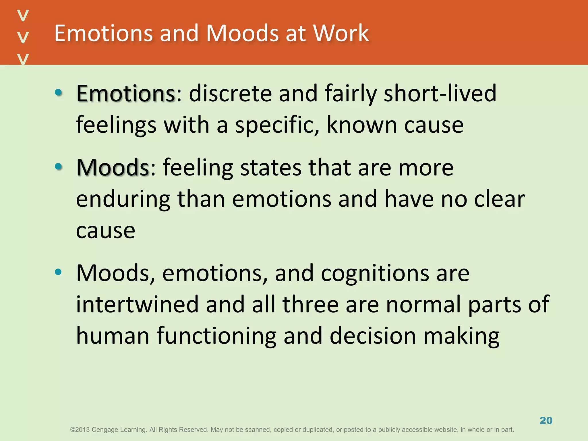 ©2013 Cengage Learning. All Rights Reserved. May not be scanned, copied or duplicated, or posted to a publicly accessible website, in whole or in part.©2013 Cengage Learning. All Rights Reserved. May not be scanned, copied or duplicated, or posted to a publicly accessible website, in whole or in part.
^
^
Emotions and Moods at Work
• Emotions: discrete and fairly short-lived
feelings with a specific, known cause
• Moods: feeling states that are more
enduring than emotions and have no clear
cause
• Moods, emotions, and cognitions are
intertwined and all three are normal parts of
human functioning and decision making
20
 