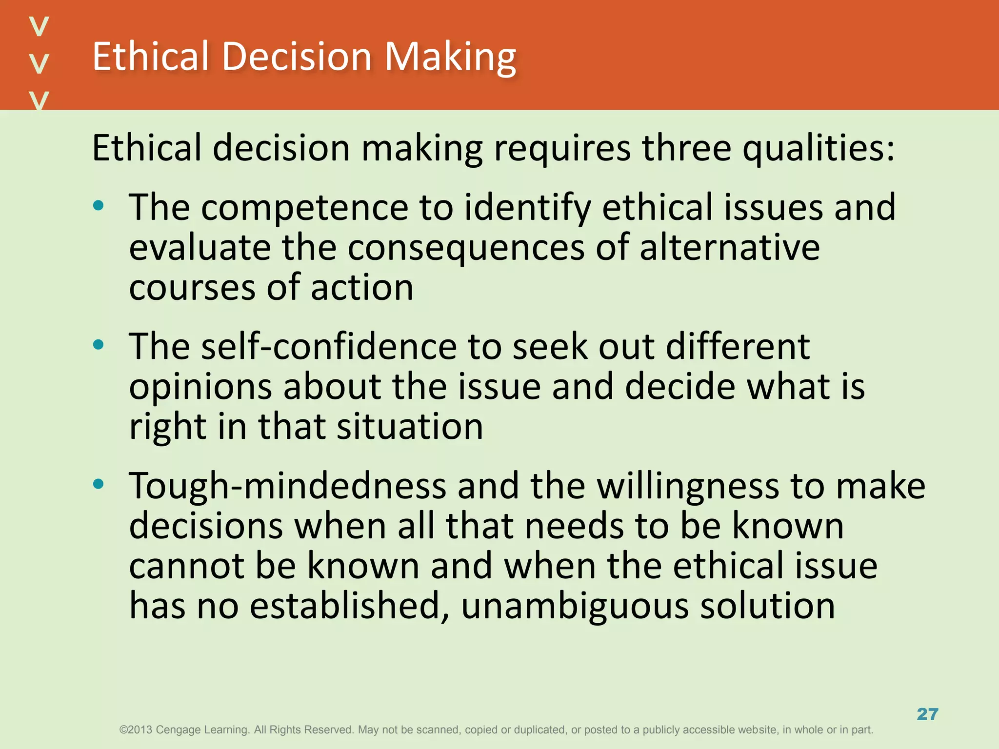 ©2013 Cengage Learning. All Rights Reserved. May not be scanned, copied or duplicated, or posted to a publicly accessible website, in whole or in part.©2013 Cengage Learning. All Rights Reserved. May not be scanned, copied or duplicated, or posted to a publicly accessible website, in whole or in part.
^
^
Ethical Decision Making
Ethical decision making requires three qualities:
• The competence to identify ethical issues and
evaluate the consequences of alternative
courses of action
• The self-confidence to seek out different
opinions about the issue and decide what is
right in that situation
• Tough-mindedness and the willingness to make
decisions when all that needs to be known
cannot be known and when the ethical issue
has no established, unambiguous solution
27
 