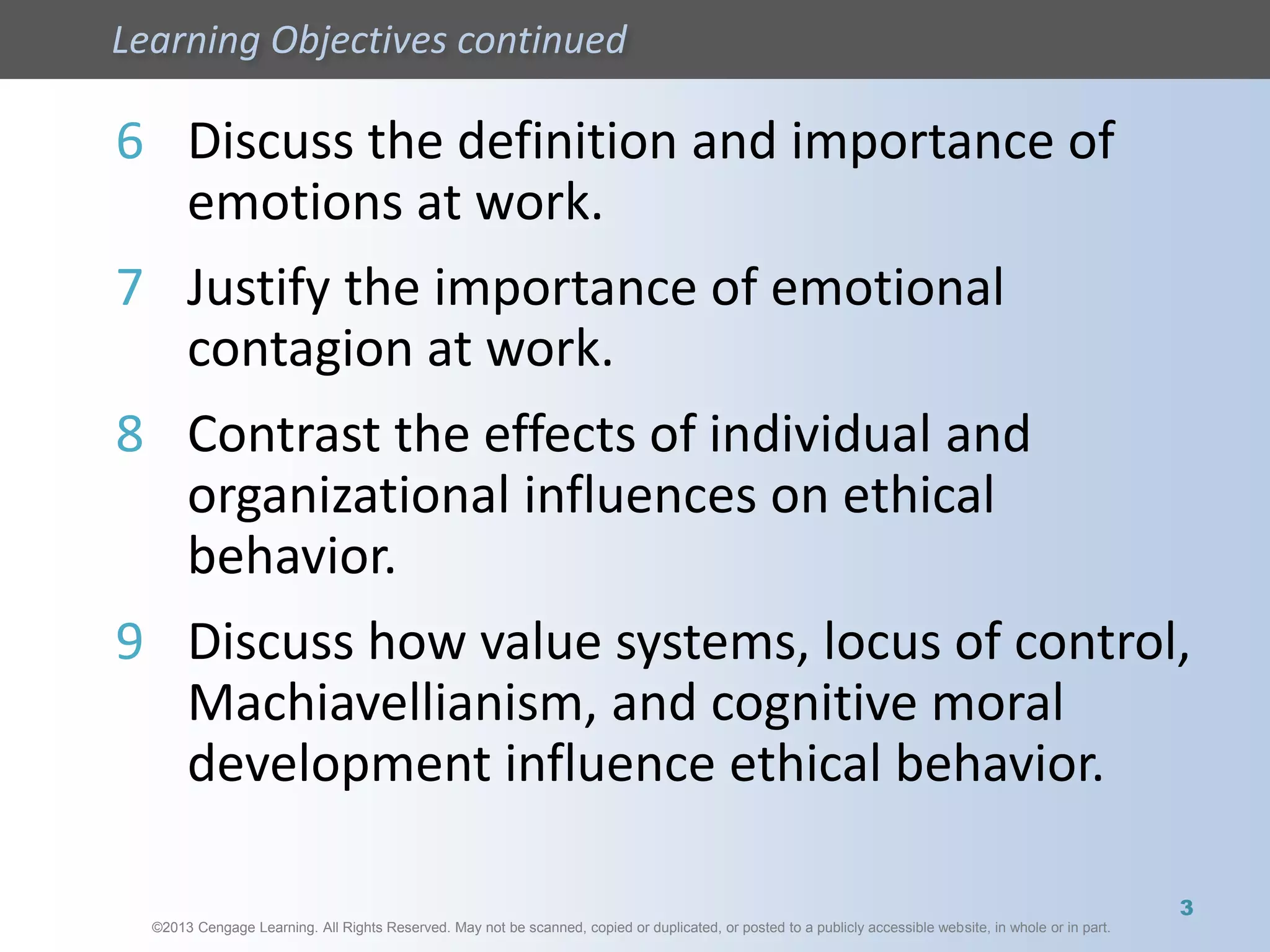 ©2013 Cengage Learning. All Rights Reserved. May not be scanned, copied or duplicated, or posted to a publicly accessible website, in whole or in part.
Learning Objectives continued
©2013 Cengage Learning. All Rights Reserved. May not be scanned, copied or duplicated, or posted to a publicly accessible website, in whole or in part.
6 Discuss the definition and importance of
emotions at work.
7 Justify the importance of emotional
contagion at work.
8 Contrast the effects of individual and
organizational influences on ethical
behavior.
9 Discuss how value systems, locus of control,
Machiavellianism, and cognitive moral
development influence ethical behavior.
3
 