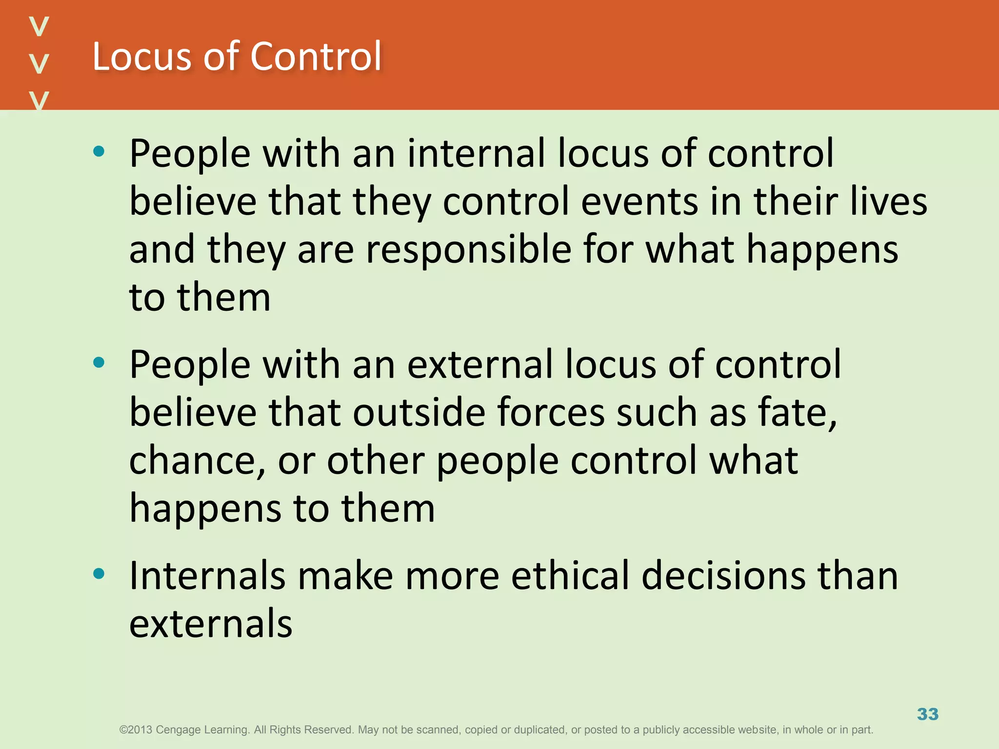©2013 Cengage Learning. All Rights Reserved. May not be scanned, copied or duplicated, or posted to a publicly accessible website, in whole or in part.©2013 Cengage Learning. All Rights Reserved. May not be scanned, copied or duplicated, or posted to a publicly accessible website, in whole or in part.
^
^
Locus of Control
• People with an internal locus of control
believe that they control events in their lives
and they are responsible for what happens
to them
• People with an external locus of control
believe that outside forces such as fate,
chance, or other people control what
happens to them
• Internals make more ethical decisions than
externals
33
 