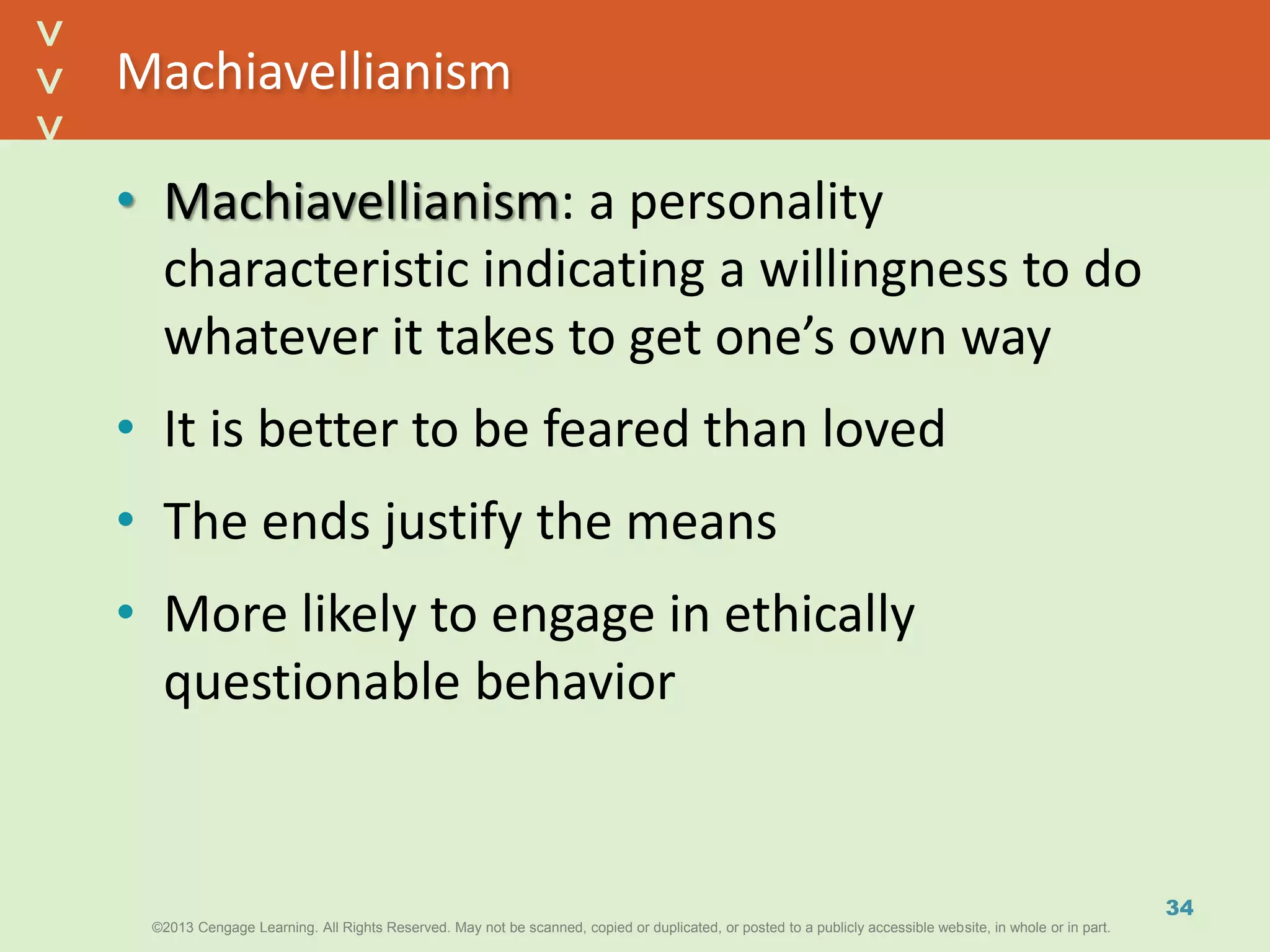 ©2013 Cengage Learning. All Rights Reserved. May not be scanned, copied or duplicated, or posted to a publicly accessible website, in whole or in part.©2013 Cengage Learning. All Rights Reserved. May not be scanned, copied or duplicated, or posted to a publicly accessible website, in whole or in part.
^
^
Machiavellianism
• Machiavellianism: a personality
characteristic indicating a willingness to do
whatever it takes to get one’s own way
• It is better to be feared than loved
• The ends justify the means
• More likely to engage in ethically
questionable behavior
34
 