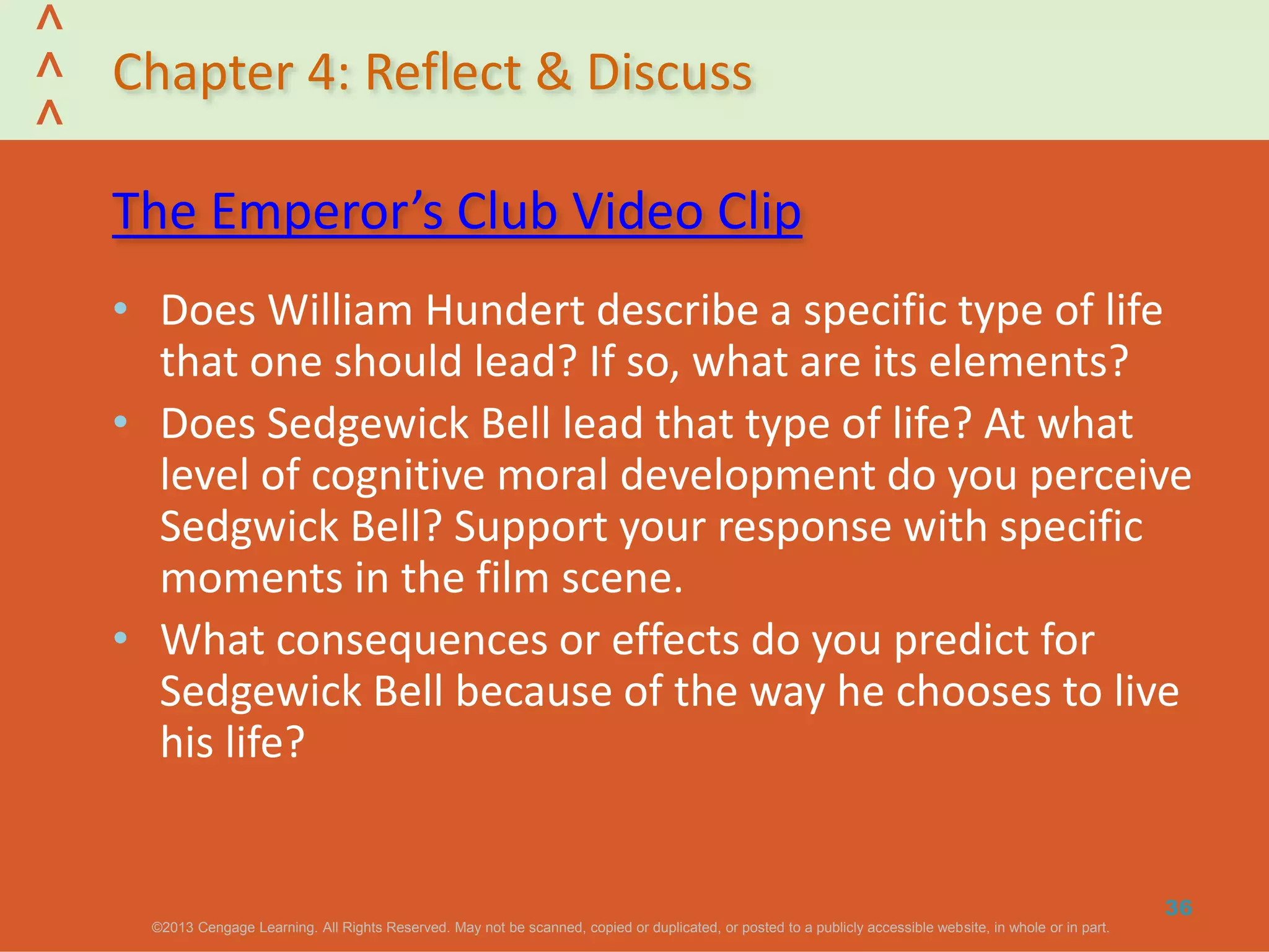 ©2013 Cengage Learning. All Rights Reserved. May not be scanned, copied or duplicated, or posted to a publicly accessible website, in whole or in part.©2013 Cengage Learning. All Rights Reserved. May not be scanned, copied or duplicated, or posted to a publicly accessible website, in whole or in part.
^
^
^
Chapter 4: Reflect & Discuss
The Emperor’s Club Video Clip
• Does William Hundert describe a specific type of life
that one should lead? If so, what are its elements?
• Does Sedgewick Bell lead that type of life? At what
level of cognitive moral development do you perceive
Sedgwick Bell? Support your response with specific
moments in the film scene.
• What consequences or effects do you predict for
Sedgewick Bell because of the way he chooses to live
his life?
36
 