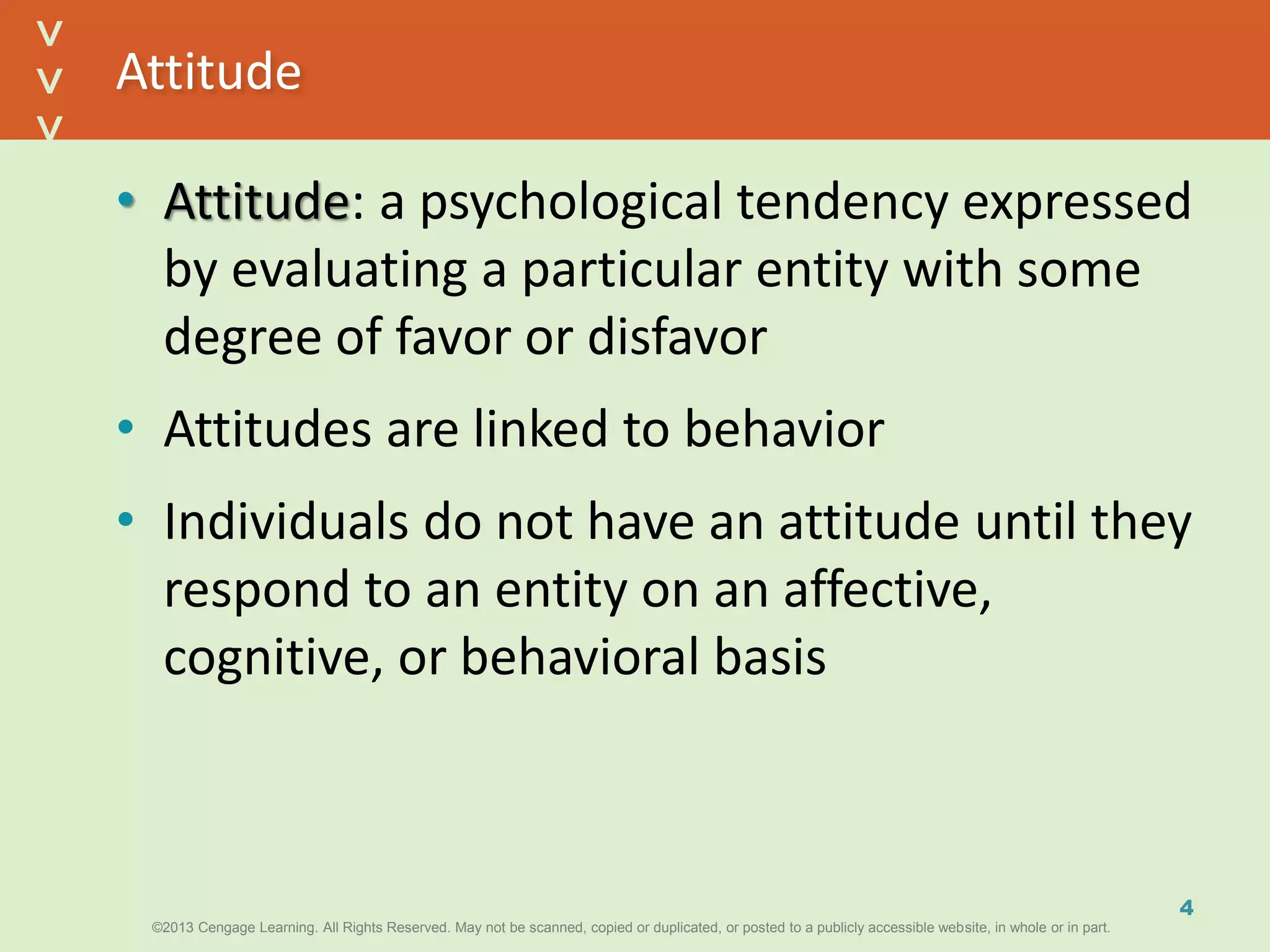 ©2013 Cengage Learning. All Rights Reserved. May not be scanned, copied or duplicated, or posted to a publicly accessible website, in whole or in part.©2013 Cengage Learning. All Rights Reserved. May not be scanned, copied or duplicated, or posted to a publicly accessible website, in whole or in part.
^
^
Attitude
• Attitude: a psychological tendency expressed
by evaluating a particular entity with some
degree of favor or disfavor
• Attitudes are linked to behavior
• Individuals do not have an attitude until they
respond to an entity on an affective,
cognitive, or behavioral basis
4
 