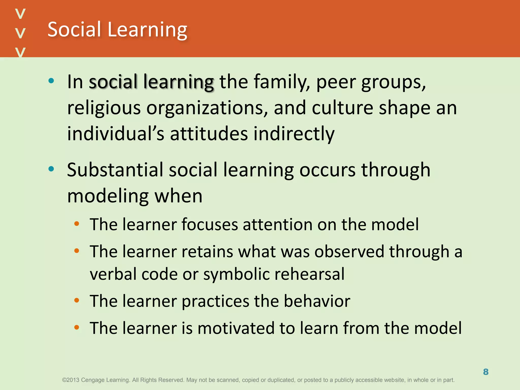 ©2013 Cengage Learning. All Rights Reserved. May not be scanned, copied or duplicated, or posted to a publicly accessible website, in whole or in part.©2013 Cengage Learning. All Rights Reserved. May not be scanned, copied or duplicated, or posted to a publicly accessible website, in whole or in part.
^
^
Social Learning
• In social learning the family, peer groups,
religious organizations, and culture shape an
individual’s attitudes indirectly
• Substantial social learning occurs through
modeling when
• The learner focuses attention on the model
• The learner retains what was observed through a
verbal code or symbolic rehearsal
• The learner practices the behavior
• The learner is motivated to learn from the model
8
 