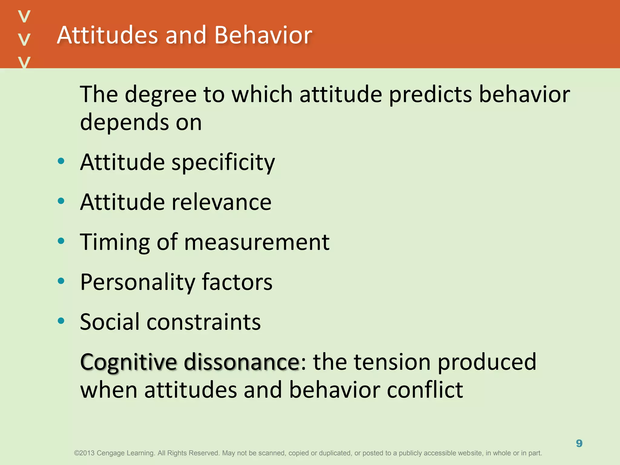 ©2013 Cengage Learning. All Rights Reserved. May not be scanned, copied or duplicated, or posted to a publicly accessible website, in whole or in part.©2013 Cengage Learning. All Rights Reserved. May not be scanned, copied or duplicated, or posted to a publicly accessible website, in whole or in part.
^
^
Attitudes and Behavior
The degree to which attitude predicts behavior
depends on
• Attitude specificity
• Attitude relevance
• Timing of measurement
• Personality factors
• Social constraints
Cognitive dissonance: the tension produced
when attitudes and behavior conflict
9
 