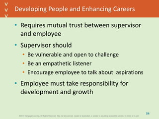 ©2013 Cengage Learning. All Rights Reserved. May not be scanned, copied or duplicated, or posted to a publicly accessible website, in whole or in part.©2013 Cengage Learning. All Rights Reserved. May not be scanned, copied or duplicated, or posted to a publicly accessible website, in whole or in part.
^
^
Developing People and Enhancing Careers
• Requires mutual trust between supervisor
and employee
• Supervisor should
• Be vulnerable and open to challenge
• Be an empathetic listener
• Encourage employee to talk about aspirations
• Employee must take responsibility for
development and growth
26
 