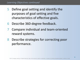 ©2013 Cengage Learning. All Rights Reserved. May not be scanned, copied or duplicated, or posted to a publicly accessible website, in whole or in part.
Learning Objectives continued
©2013 Cengage Learning. All Rights Reserved. May not be scanned, copied or duplicated, or posted to a publicly accessible website, in whole or in part.
5 Define goal setting and identify the
purposes of goal setting and five
characteristics of effective goals.
6 Describe 360-degree feedback.
7 Compare individual and team-oriented
reward systems.
8 Describe strategies for correcting poor
performance.
3
 