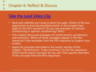 ©2013 Cengage Learning. All Rights Reserved. May not be scanned, copied or duplicated, or posted to a publicly accessible website, in whole or in part.©2013 Cengage Learning. All Rights Reserved. May not be scanned, copied or duplicated, or posted to a publicly accessible website, in whole or in part.
^
^
^
Chapter 6: Reflect & Discuss
Take the Lead Video Clip
• Rock and LaRhette are trying to learn the waltz. Which of the two
approaches to learning described earlier in this chapter best
apply to this film sequence? Do you see examples of classical
conditioning or operant conditioning? Why?
• This chapter discussed strategies of reinforcement, punishment,
and extinction. Which of those strategies appear in the film
sequence? Give examples from the film sequence to support your
answer.
• Apply the concepts described in the earlier section of this
chapter, “Performance: A Key Construct,” to the film sequence.
Which performance concepts do you see? Give specific examples
of the concepts from the film sequences.
37
 