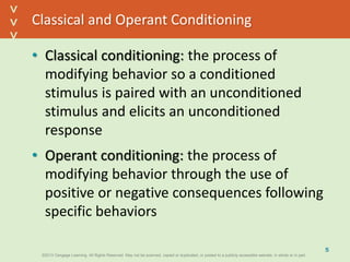 ©2013 Cengage Learning. All Rights Reserved. May not be scanned, copied or duplicated, or posted to a publicly accessible website, in whole or in part.©2013 Cengage Learning. All Rights Reserved. May not be scanned, copied or duplicated, or posted to a publicly accessible website, in whole or in part.
^
^
Classical and Operant Conditioning
• Classical conditioning: the process of
modifying behavior so a conditioned
stimulus is paired with an unconditioned
stimulus and elicits an unconditioned
response
• Operant conditioning: the process of
modifying behavior through the use of
positive or negative consequences following
specific behaviors
5
 