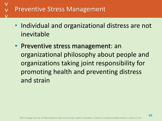 ©2013 Cengage Learning. All Rights Reserved. May not be scanned, copied or duplicated, or posted to a publicly accessible website, in whole or in part.©2013 Cengage Learning. All Rights Reserved. May not be scanned, copied or duplicated, or posted to a publicly accessible website, in whole or in part.
^
^
Preventive Stress Management
• Individual and organizational distress are not
inevitable
• Preventive stress management: an
organizational philosophy about people and
organizations taking joint responsibility for
promoting health and preventing distress
and strain
22
 